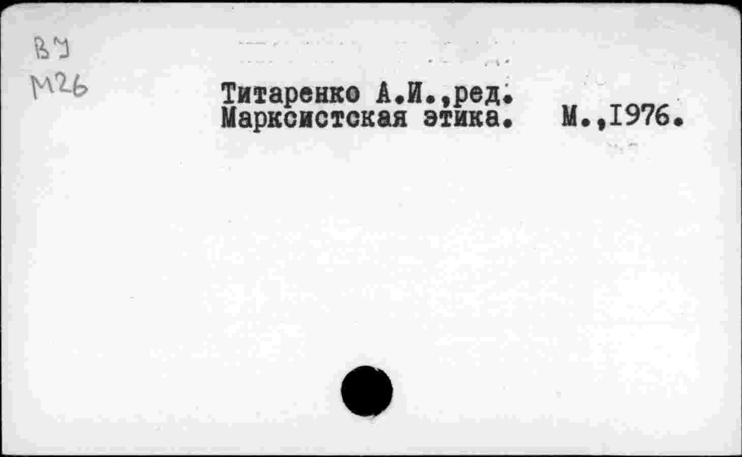 ﻿-■ -
-----	• - /Л *
Vх -Титаренко А.й.,ред.
Марксистская этика« М.,1976.